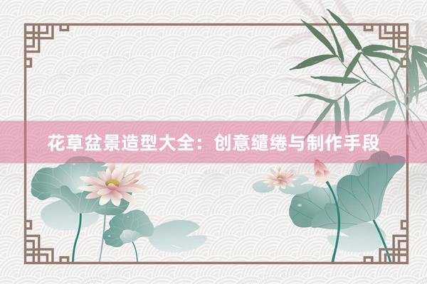花草盆景造型大全:创意缱绻与制作手段